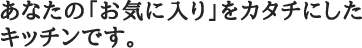 あなたの「お気に入り」をカタチにしたキッチンです。
